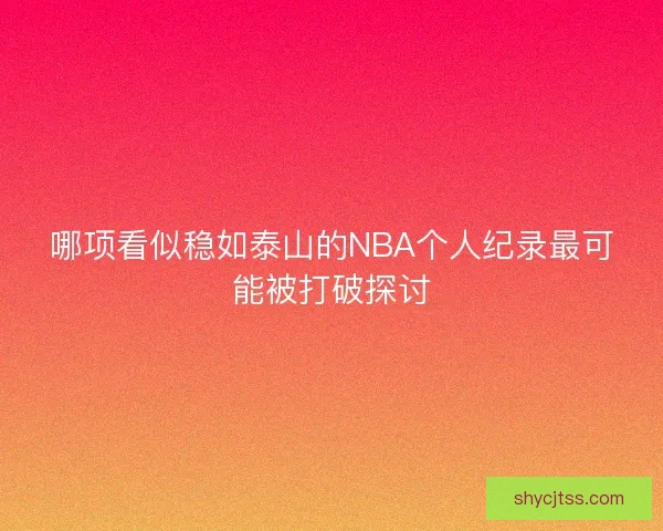 哪项看似稳如泰山的NBA个人纪录最可能被打破探讨