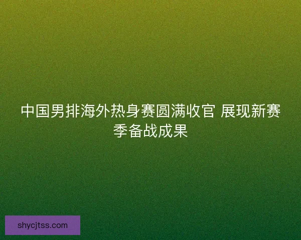 中国男排海外热身赛圆满收官 展现新赛季备战成果