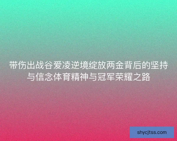 带伤出战谷爱凌逆境绽放两金背后的坚持与信念体育精神与冠军荣耀之路